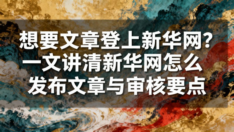 想要文章登上新华网？一文讲清新华网怎么发布文章与审核要点